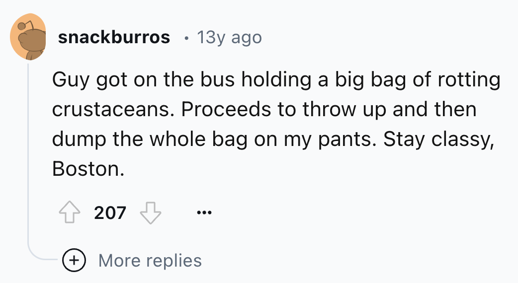 number - snackburros 13y ago Guy got on the bus holding a big bag of rotting crustaceans. Proceeds to throw up and then dump the whole bag on my pants. Stay classy, Boston. 207 More replies